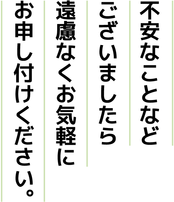 不安なことなどございましたら遠慮なくお気軽にお申し付けください。